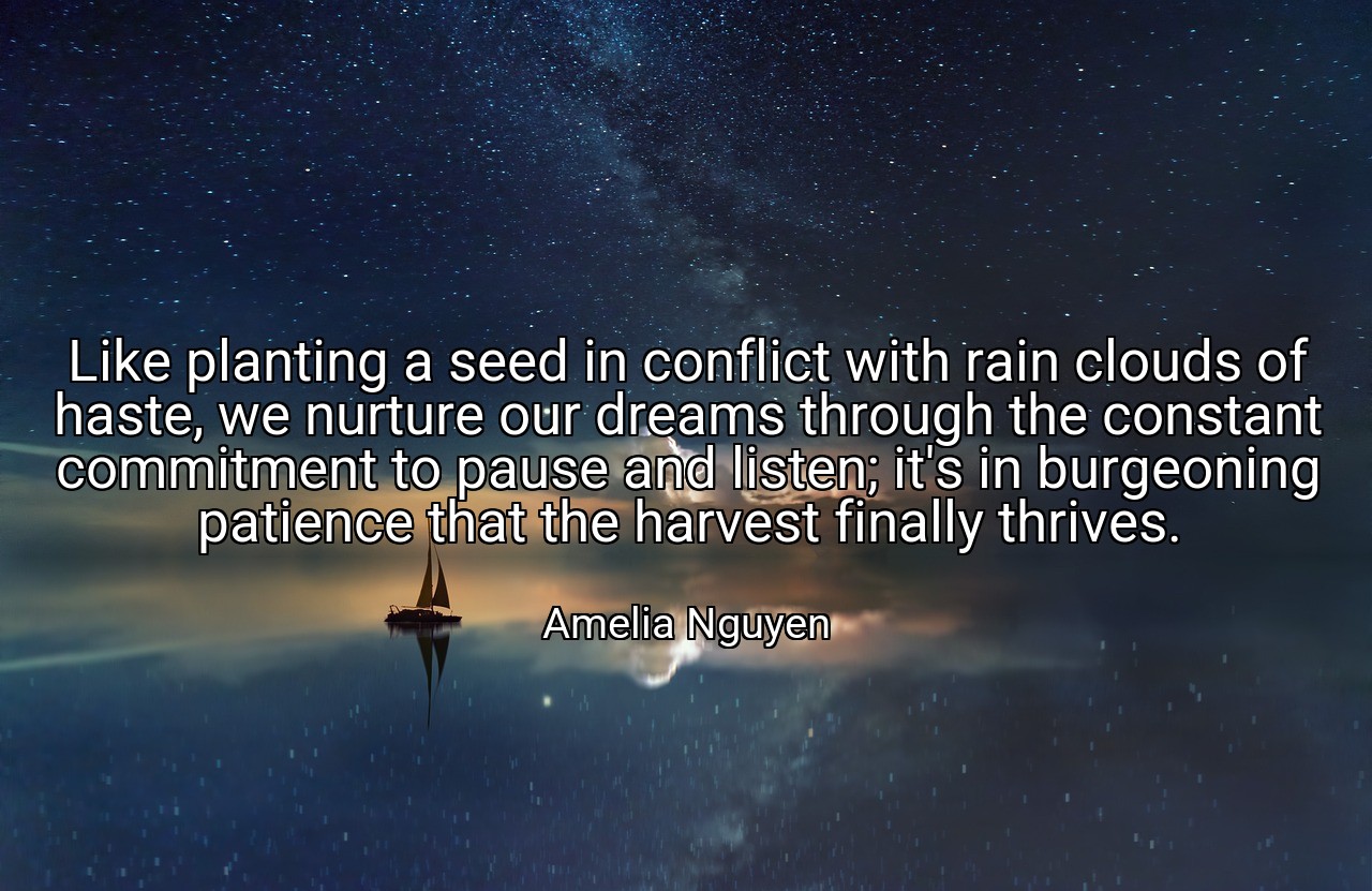 Like planting a seed in conflict with rain clouds of haste, we nurture our dreams through the constant commitment to pause and listen; it's in burgeoning patience that the harvest finally thrives. - Amelia Nguyen