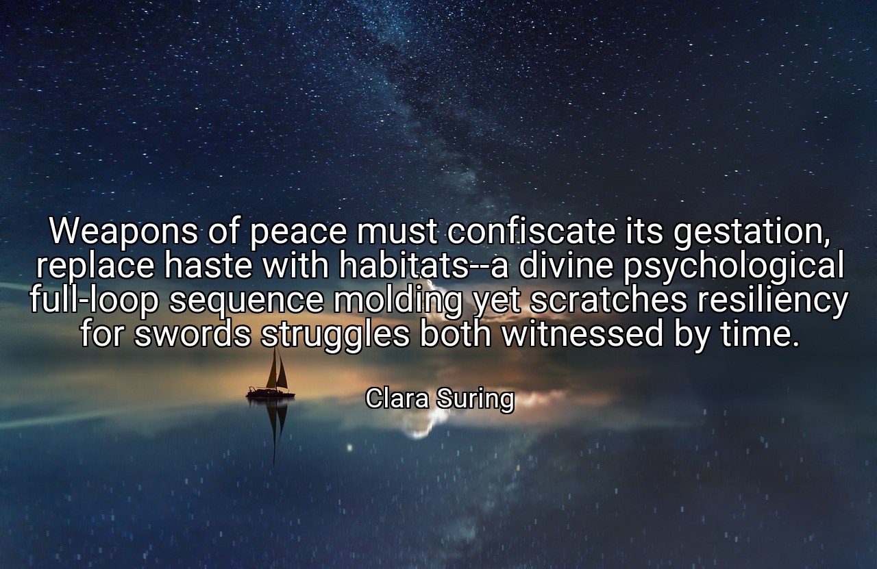 Weapons of peace must confiscate its gestation, replace haste with habitats--a divine psychological full-loop sequence molding yet scratches resiliency for swords struggles both witnessed by time. - Clara Suring