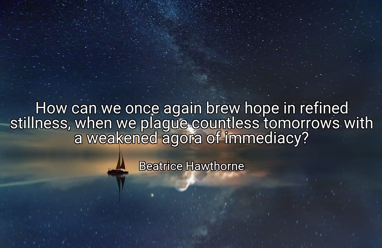 How can we once again brew hope in refined stillness, when we plague countless tomorrows with a weakened agora of immediacy? - Beatrice Hawthorne