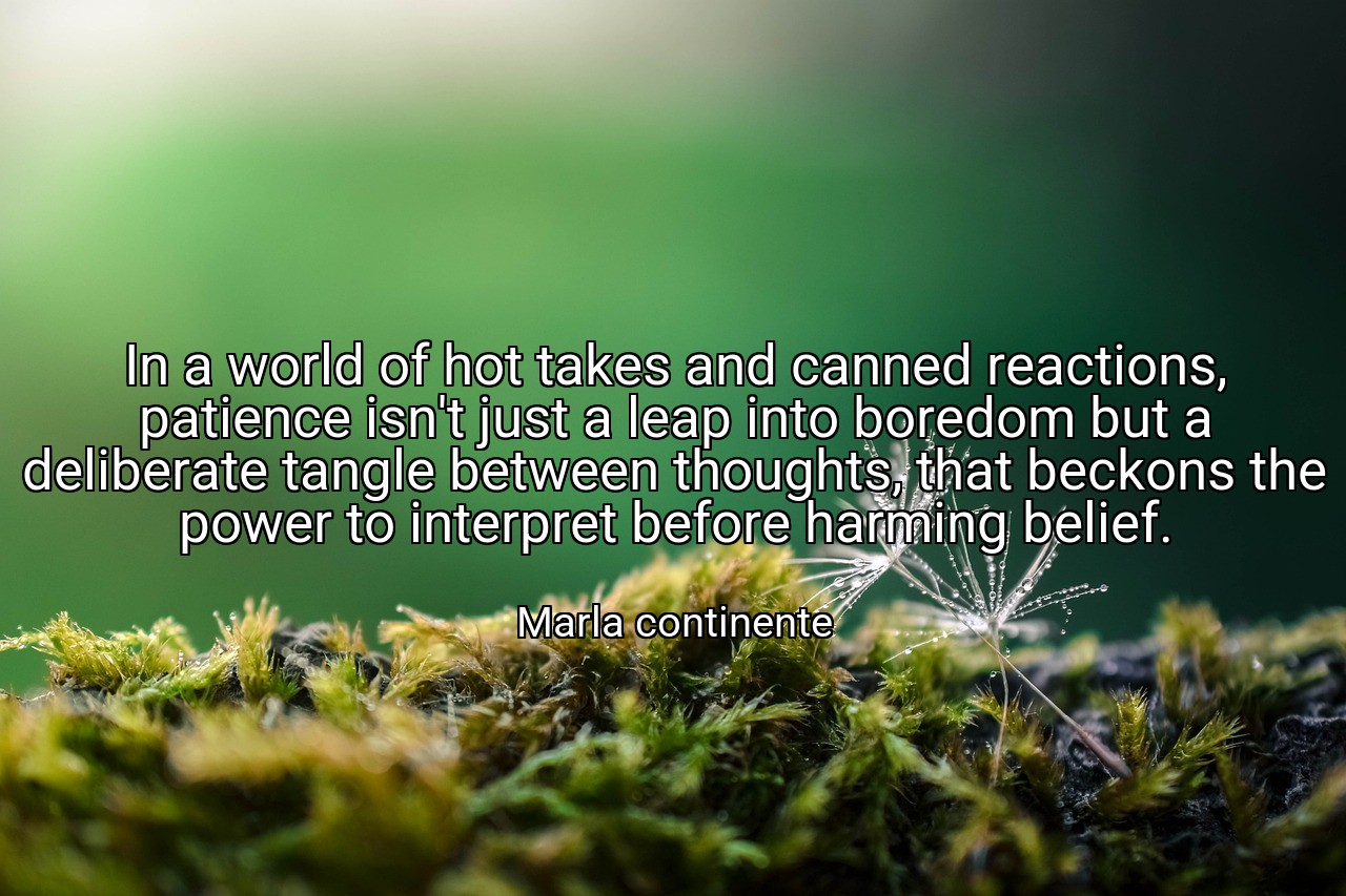 In a world of hot takes and canned reactions, patience isn't just a leap into boredom but a deliberate tangle between thoughts, that beckons the power to interpret before harming belief. - Marla continente