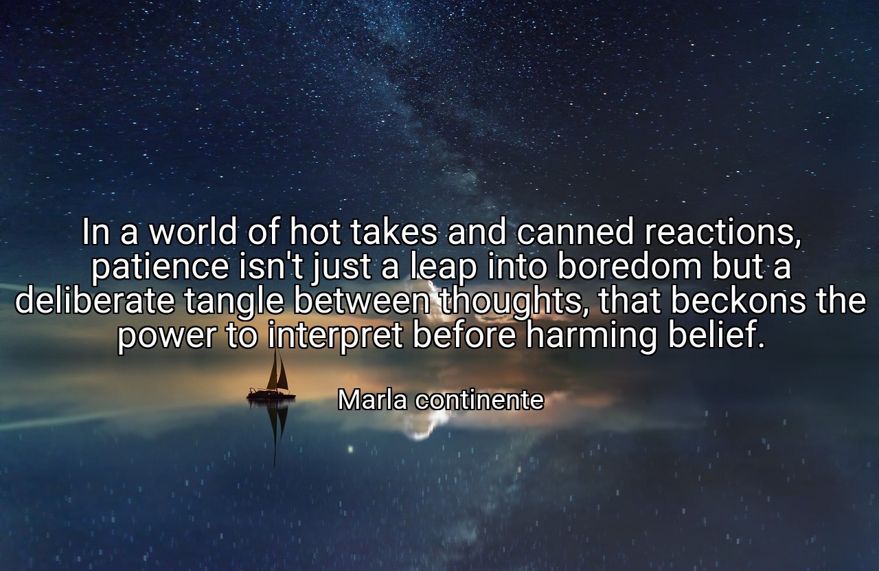 In a world of hot takes and canned reactions, patience isn't just a leap into boredom but a deliberate tangle between thoughts, that beckons the power to interpret before harming belief. - Marla continente