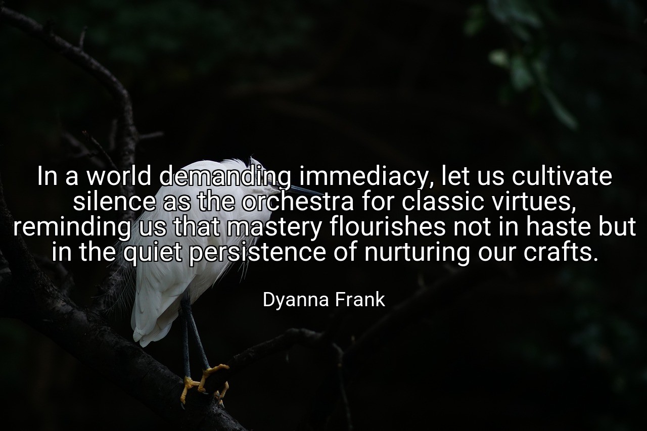 In a world demanding immediacy, let us cultivate silence as the orchestra for classic virtues, reminding us that mastery flourishes not in haste but in the quiet persistence of nurturing our crafts. - Dyanna Frank
