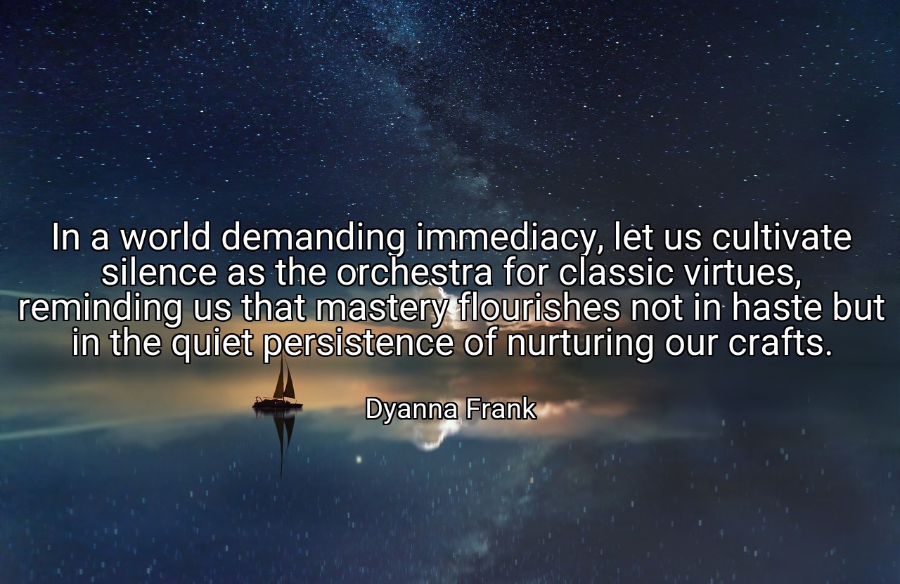 In a world demanding immediacy, let us cultivate silence as the orchestra for classic virtues, reminding us that mastery flourishes not in haste but in the quiet persistence of nurturing our crafts. - Dyanna Frank