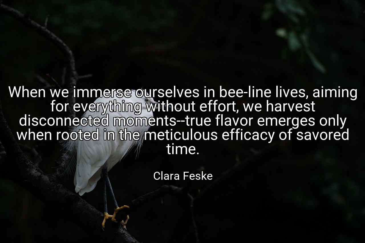 When we immerse ourselves in bee-line lives, aiming for everything without effort, we harvest disconnected moments--true flavor emerges only when rooted in the meticulous efficacy of savored time. - Clara Feske