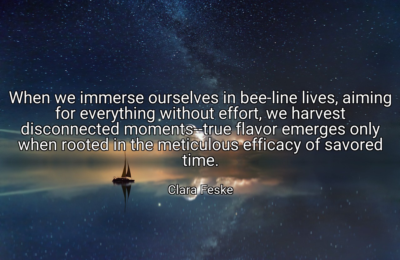 When we immerse ourselves in bee-line lives, aiming for everything without effort, we harvest disconnected moments--true flavor emerges only when rooted in the meticulous efficacy of savored time. - Clara Feske
