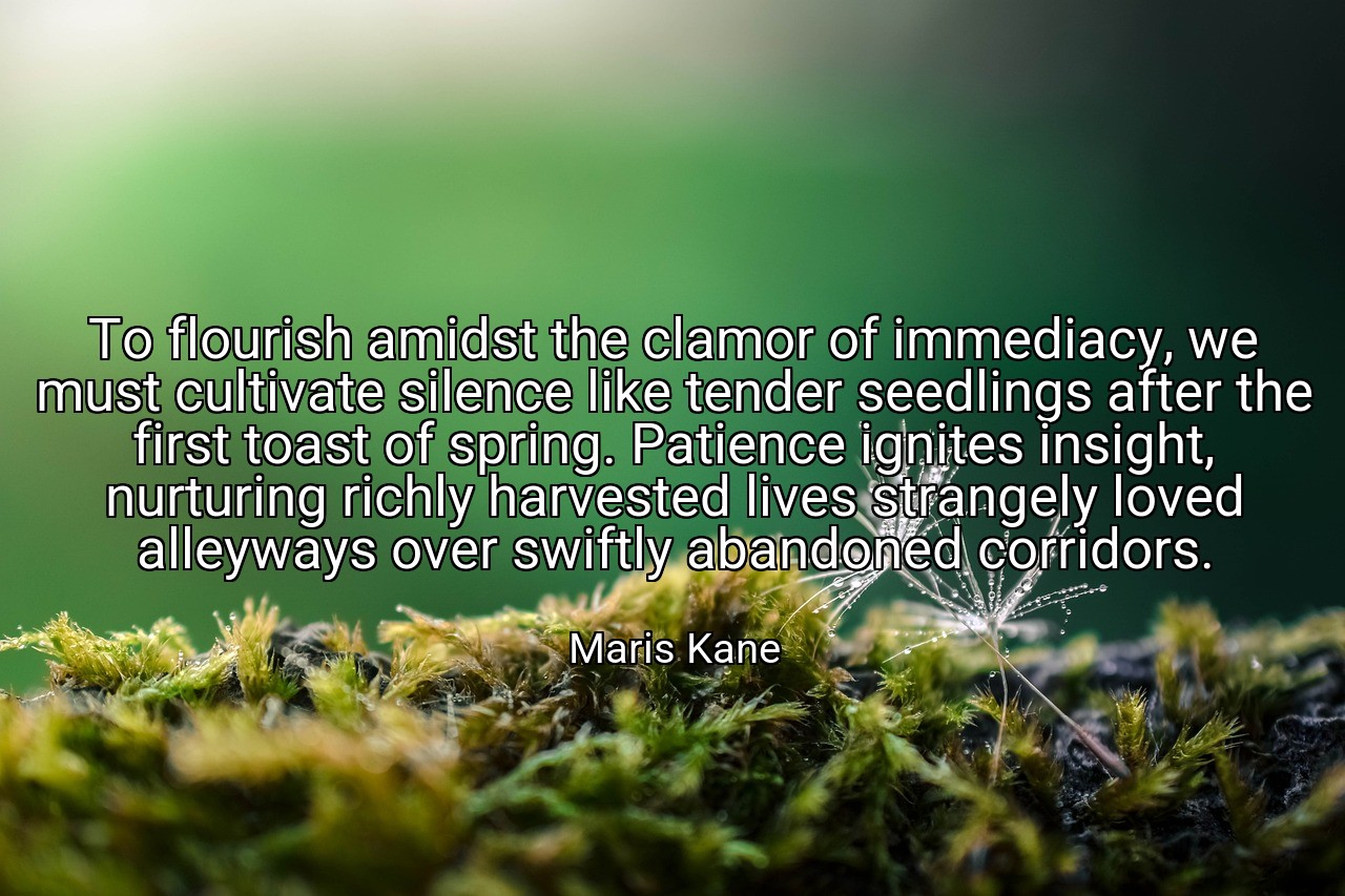To flourish amidst the clamor of immediacy, we must cultivate silence like tender seedlings after the first toast of spring. Patience ignites insight, nurturing richly harvested lives strangely loved alleyways over swiftly abandoned corridors. - Maris Kane