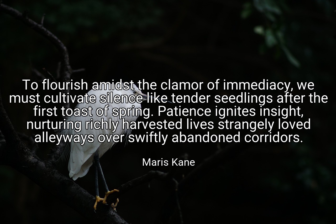To flourish amidst the clamor of immediacy, we must cultivate silence like tender seedlings after the first toast of spring. Patience ignites insight, nurturing richly harvested lives strangely loved alleyways over swiftly abandoned corridors. - Maris Kane