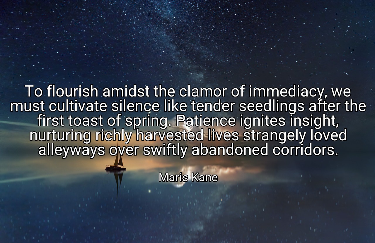 To flourish amidst the clamor of immediacy, we must cultivate silence like tender seedlings after the first toast of spring. Patience ignites insight, nurturing richly harvested lives strangely loved alleyways over swiftly abandoned corridors. - Maris Kane