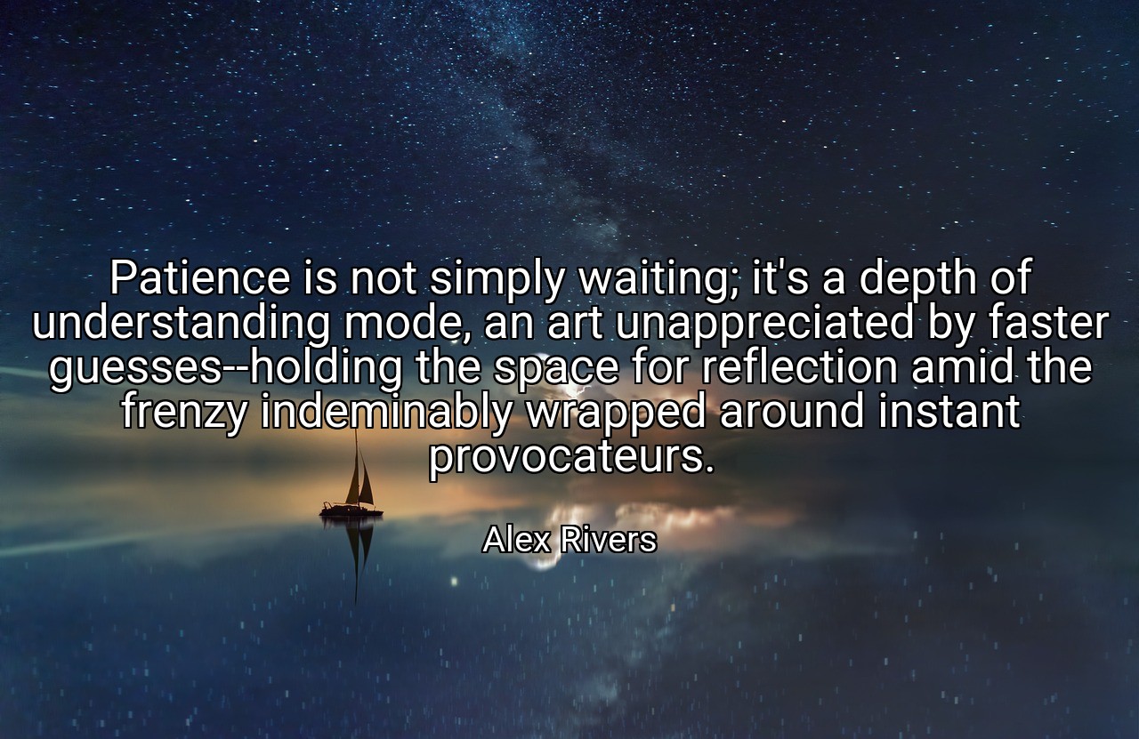 Patience is not simply waiting; it's a depth of understanding mode, an art unappreciated by faster guesses--holding the space for reflection amid the frenzy indeminably wrapped around instant provocateurs. - Alex Rivers