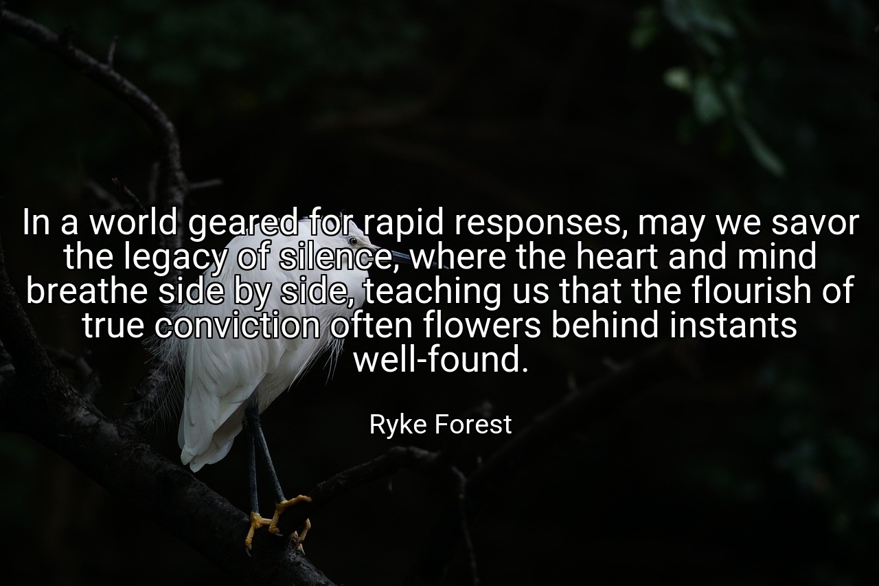 In a world geared for rapid responses, may we savor the legacy of silence, where the heart and mind breathe side by side, teaching us that the flourish of true conviction often flowers behind instants well-found. - Ryke Forest