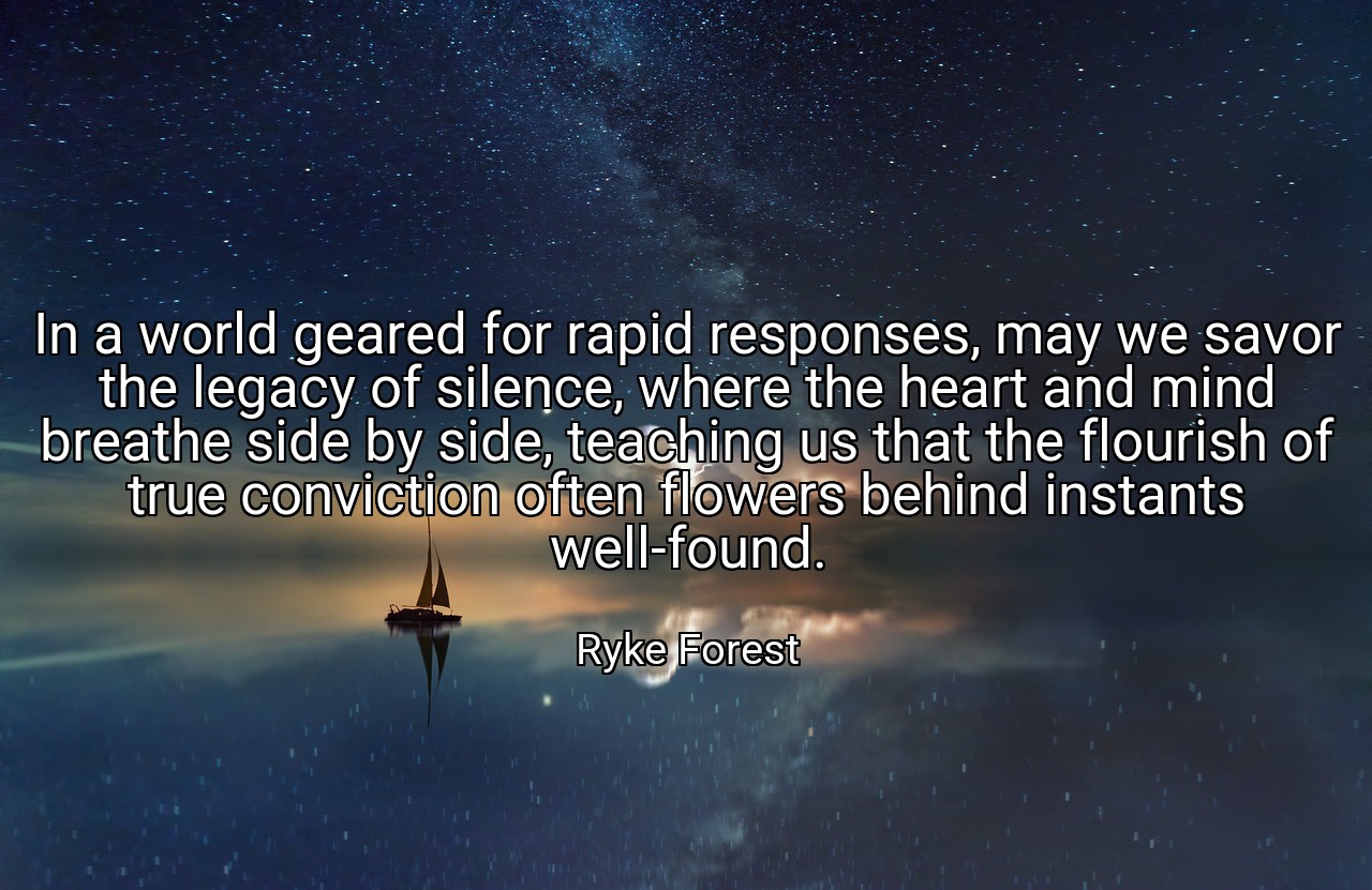 In a world geared for rapid responses, may we savor the legacy of silence, where the heart and mind breathe side by side, teaching us that the flourish of true conviction often flowers behind instants well-found. - Ryke Forest