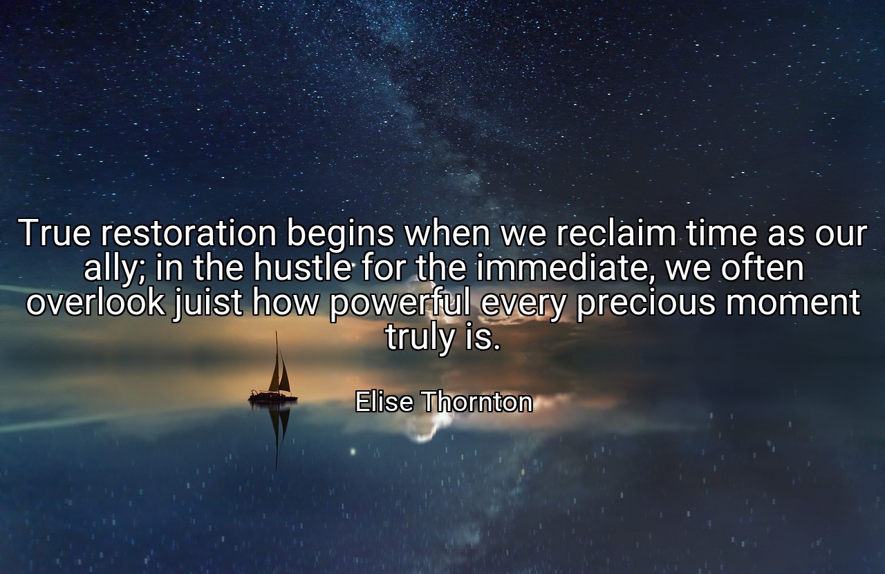 True restoration begins when we reclaim time as our ally; in the hustle for the immediate, we often overlook juist how powerful every precious moment truly is. - Elise Thornton