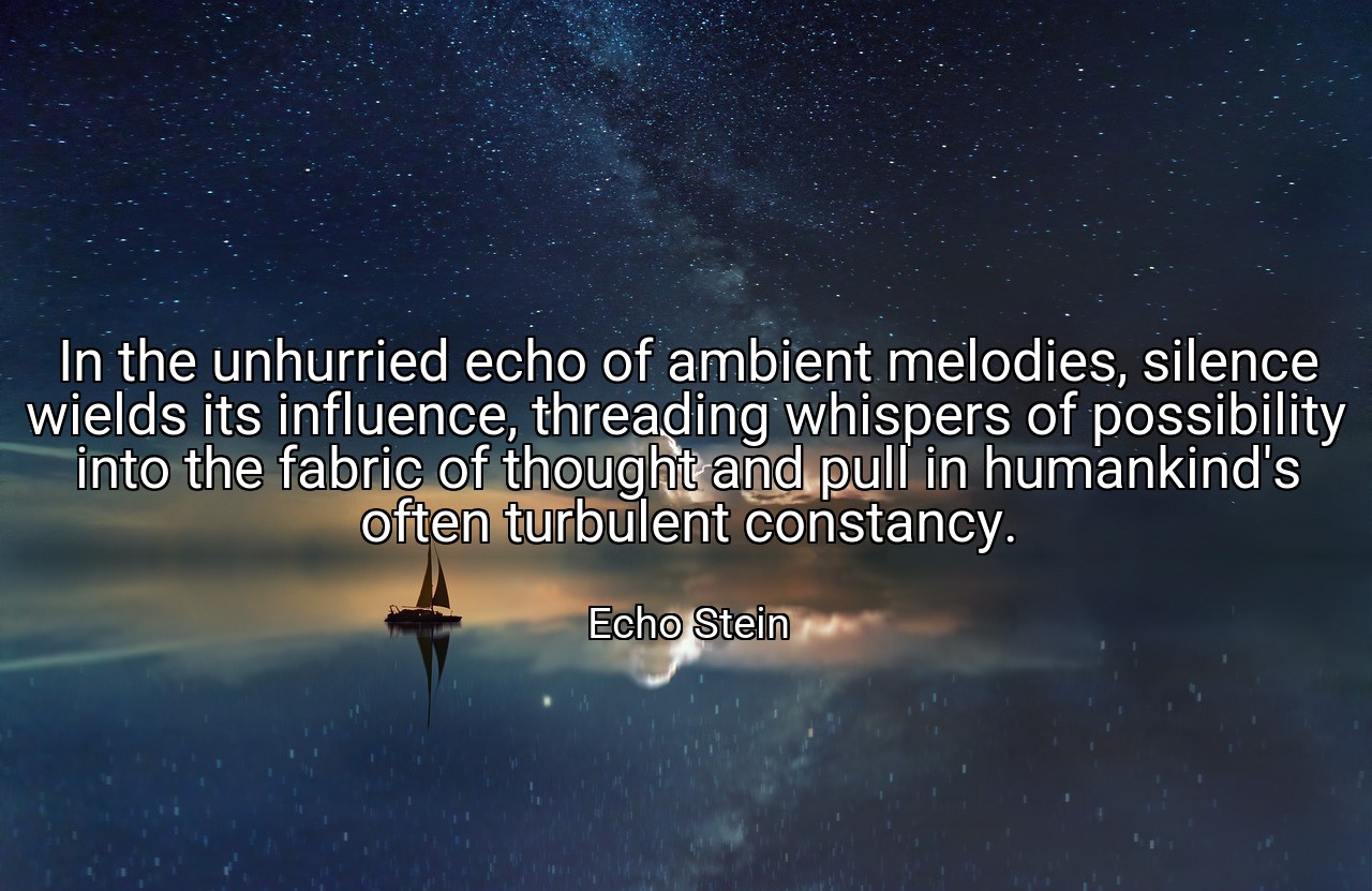 In the unhurried echo of ambient melodies, silence wields its influence, threading whispers of possibility into the fabric of thought and pull in humankind's often turbulent constancy. - Echo Stein