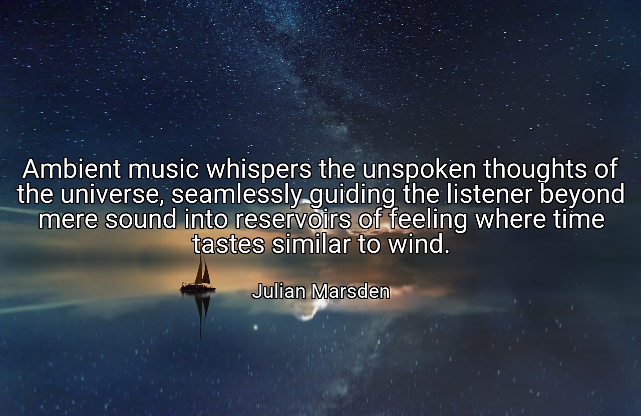 Ambient music whispers the unspoken thoughts of the universe, seamlessly guiding the listener beyond mere sound into reservoirs of feeling where time tastes similar to wind. - Julian Marsden