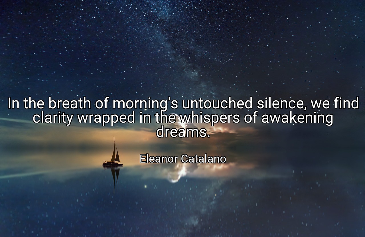 In the breath of morning's untouched silence, we find clarity wrapped in the whispers of awakening dreams. - Eleanor Catalano