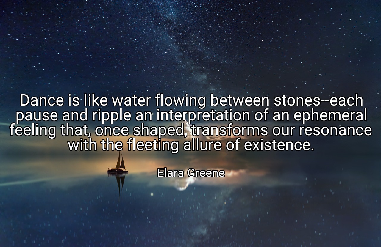 Dance is like water flowing between stones--each pause and ripple an interpretation of an ephemeral feeling that, once shaped, transforms our resonance with the fleeting allure of existence. - Elara Greene