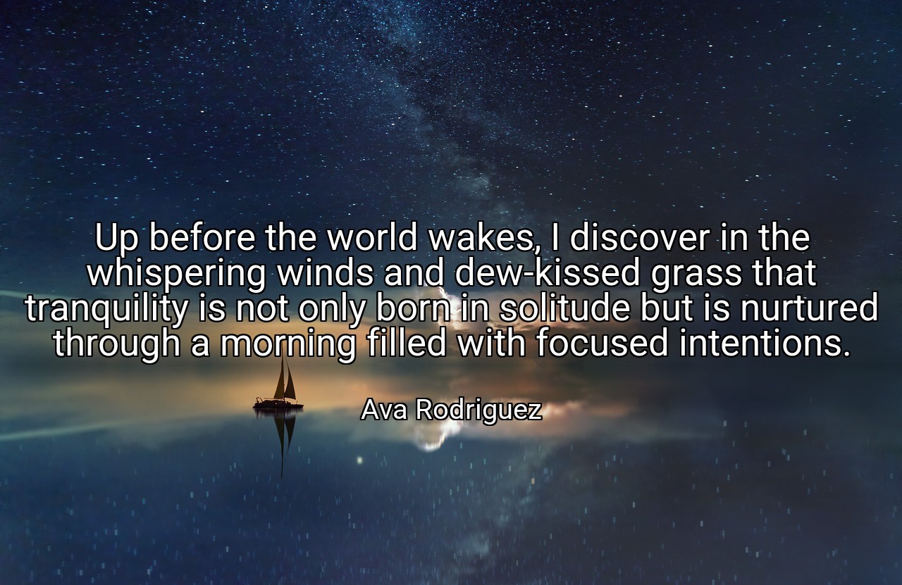 Up before the world wakes, I discover in the whispering winds and dew-kissed grass that tranquility is not only born in solitude but is nurtured through a morning filled with focused intentions. - Ava Rodriguez