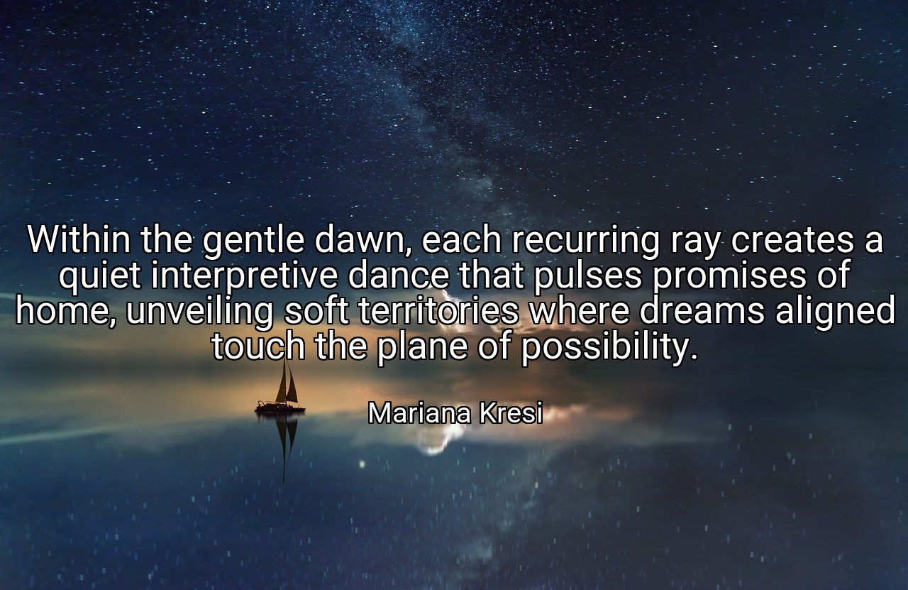 Within the gentle dawn, each recurring ray creates a quiet interpretive dance that pulses promises of home, unveiling soft territories where dreams aligned touch the plane of possibility. - Mariana Kresi