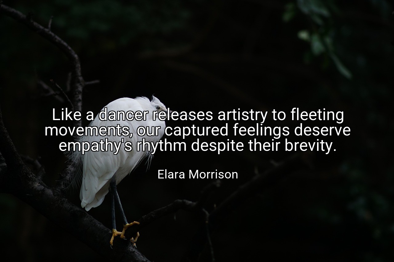 Like a dancer releases artistry to fleeting movements, our captured feelings deserve empathy's rhythm despite their brevity. - Elara Morrison