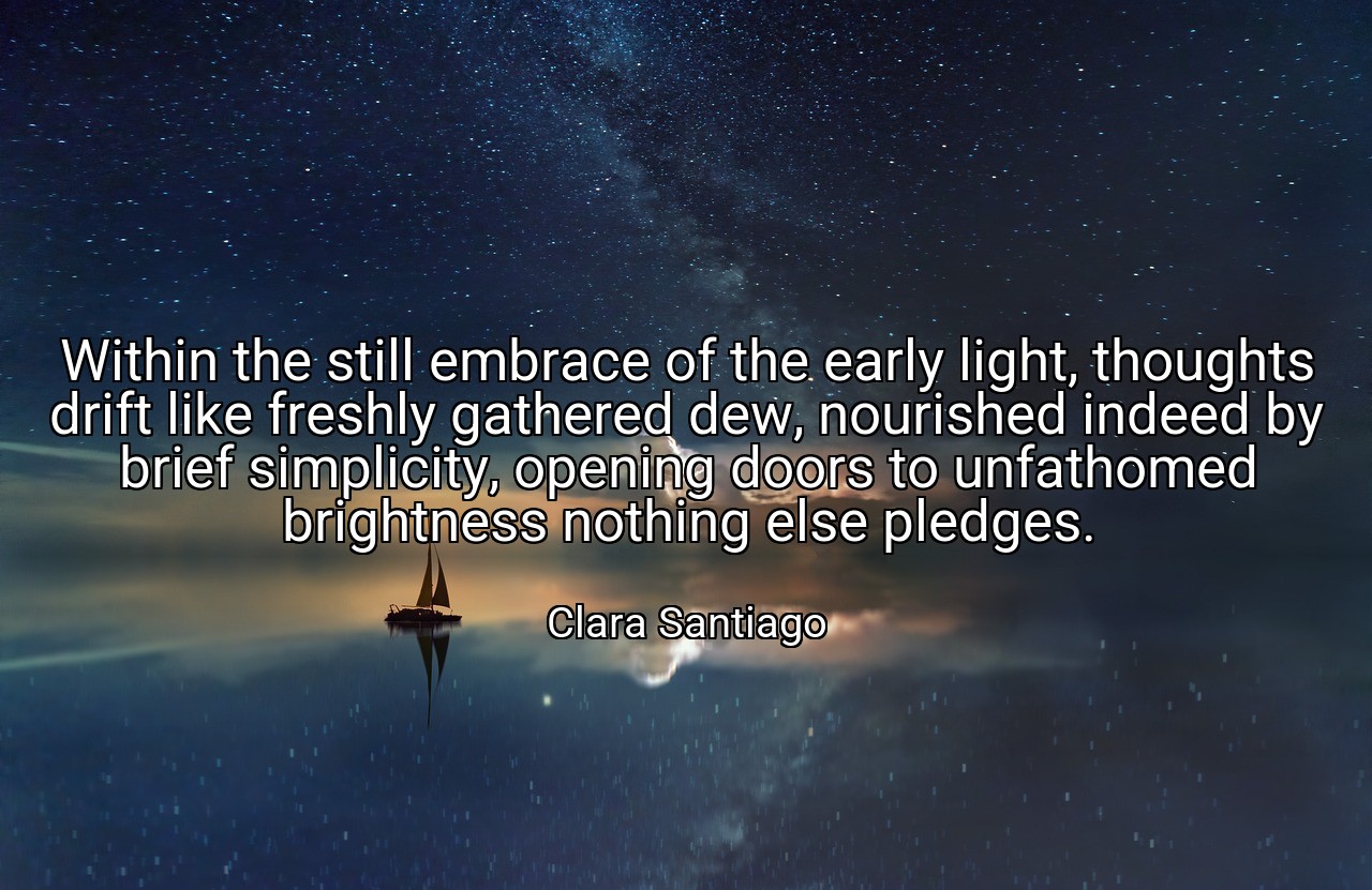 Within the still embrace of the early light, thoughts drift like freshly gathered dew, nourished indeed by brief simplicity, opening doors to unfathomed brightness nothing else pledges. - Clara Santiago