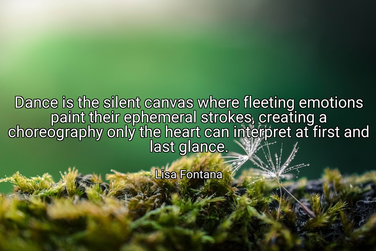 Dance is the silent canvas where fleeting emotions paint their ephemeral strokes, creating a choreography only the heart can interpret at first and last glance. - Lisa Fontana