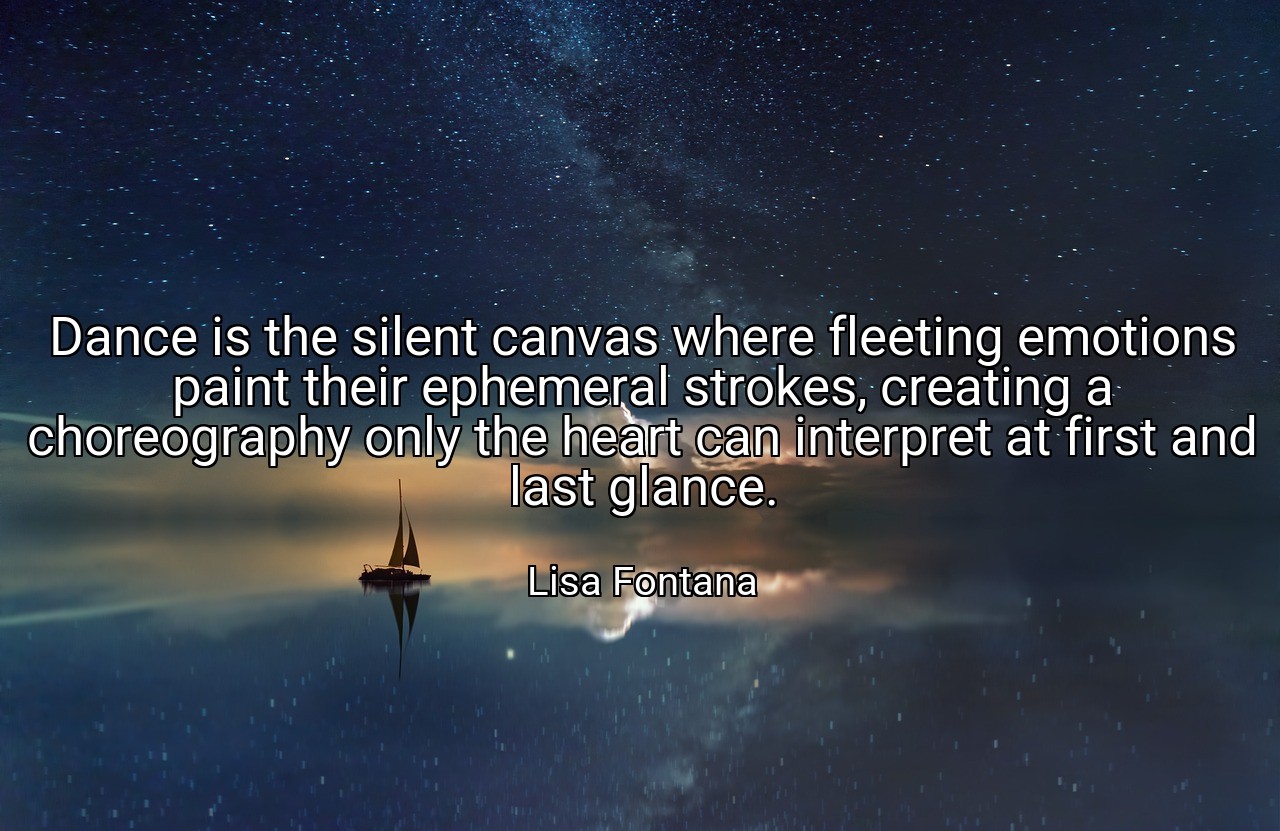 Dance is the silent canvas where fleeting emotions paint their ephemeral strokes, creating a choreography only the heart can interpret at first and last glance. - Lisa Fontana