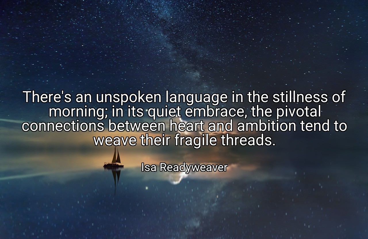 There's an unspoken language in the stillness of morning; in its quiet embrace, the pivotal connections between heart and ambition tend to weave their fragile threads. - Isa Readyweaver