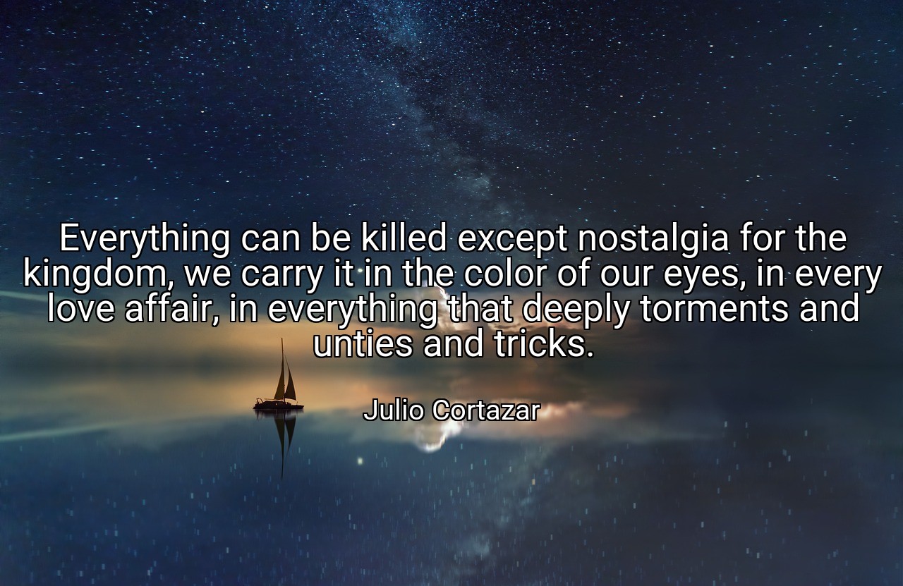 Everything can be killed except nostalgia for the kingdom, we carry it in the color of our eyes, in every love affair, in everything that deeply torments and unties and tricks. - Julio Cortazar
