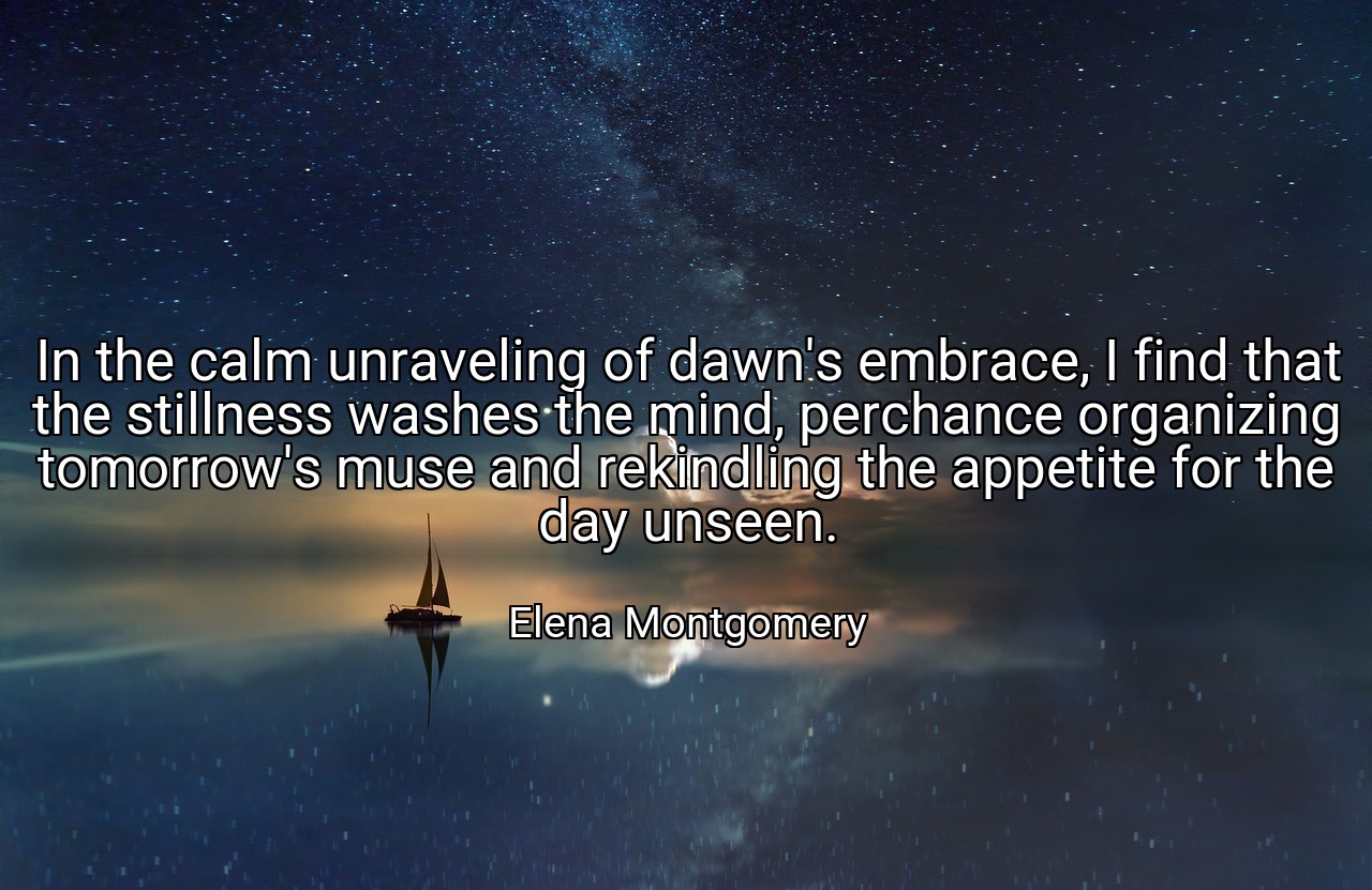 In the calm unraveling of dawn's embrace, I find that the stillness washes the mind, perchance organizing tomorrow's muse and rekindling the appetite for the day unseen. - Elena Montgomery