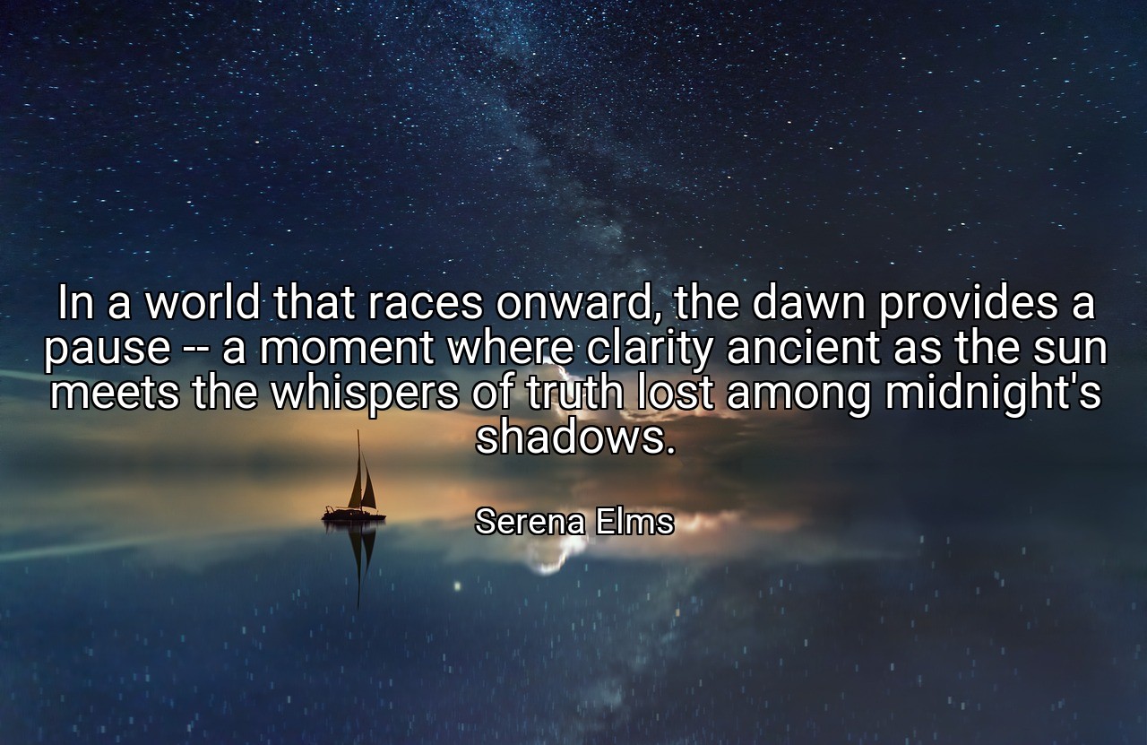 In a world that races onward, the dawn provides a pause -- a moment where clarity ancient as the sun meets the whispers of truth lost among midnight's shadows. - Serena Elms