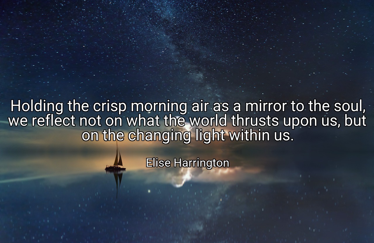 Holding the crisp morning air as a mirror to the soul, we reflect not on what the world thrusts upon us, but on the changing light within us. - Elise Harrington