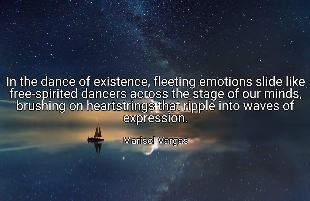In the dance of existence, fleeting emotions slide like free-spirited dancers across the stage of our minds, brushing on heartstrings that ripple into waves of expression. - Marisol Vargas