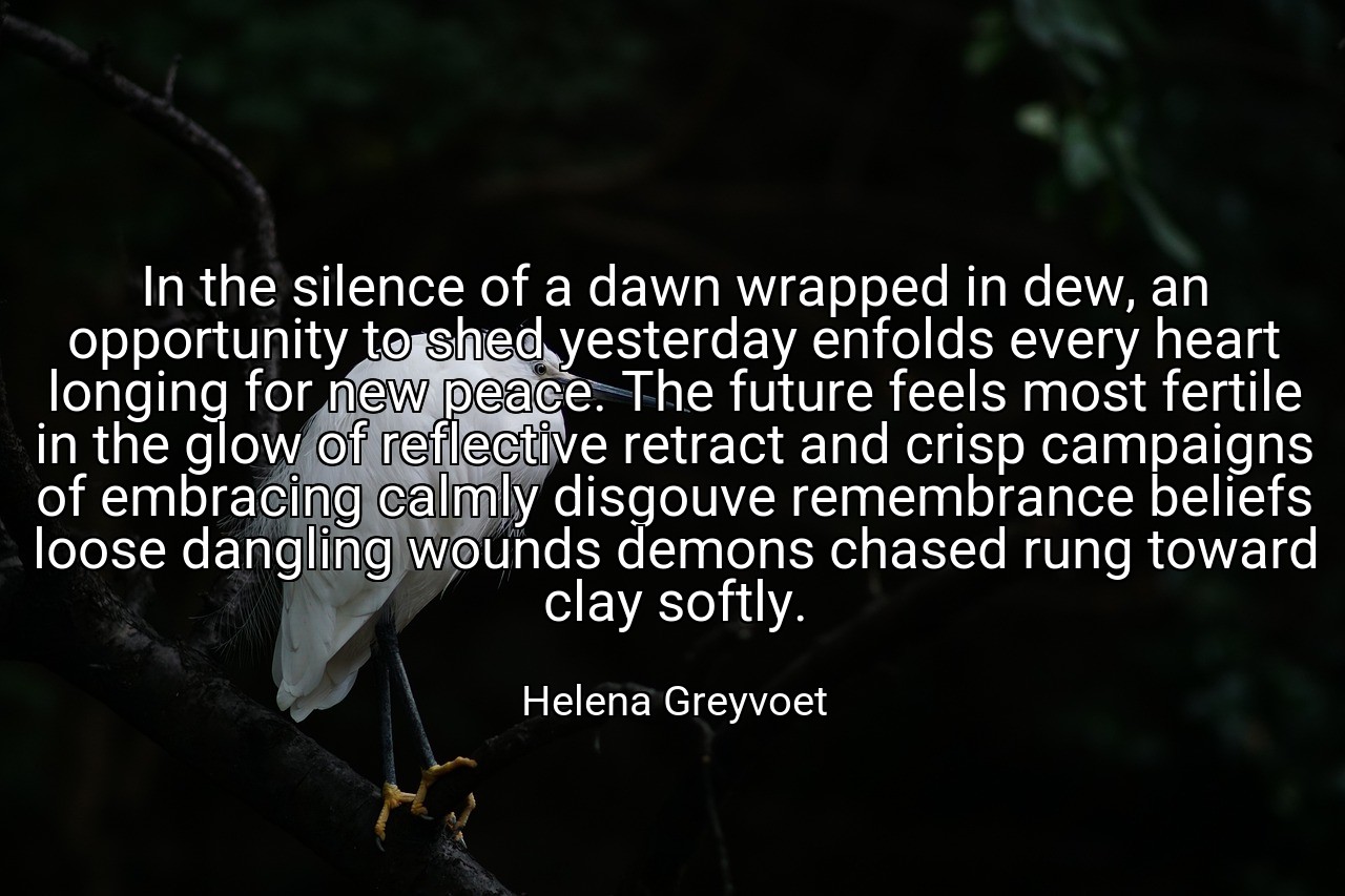 In the silence of a dawn wrapped in dew, an opportunity to shed yesterday enfolds every heart longing for new peace. The future feels most fertile in the glow of reflective retract and crisp campaigns of embracing calmly disgouve remembrance beliefs loose dangling wounds demons chased rung toward clay softly. - Helena Greyvoet