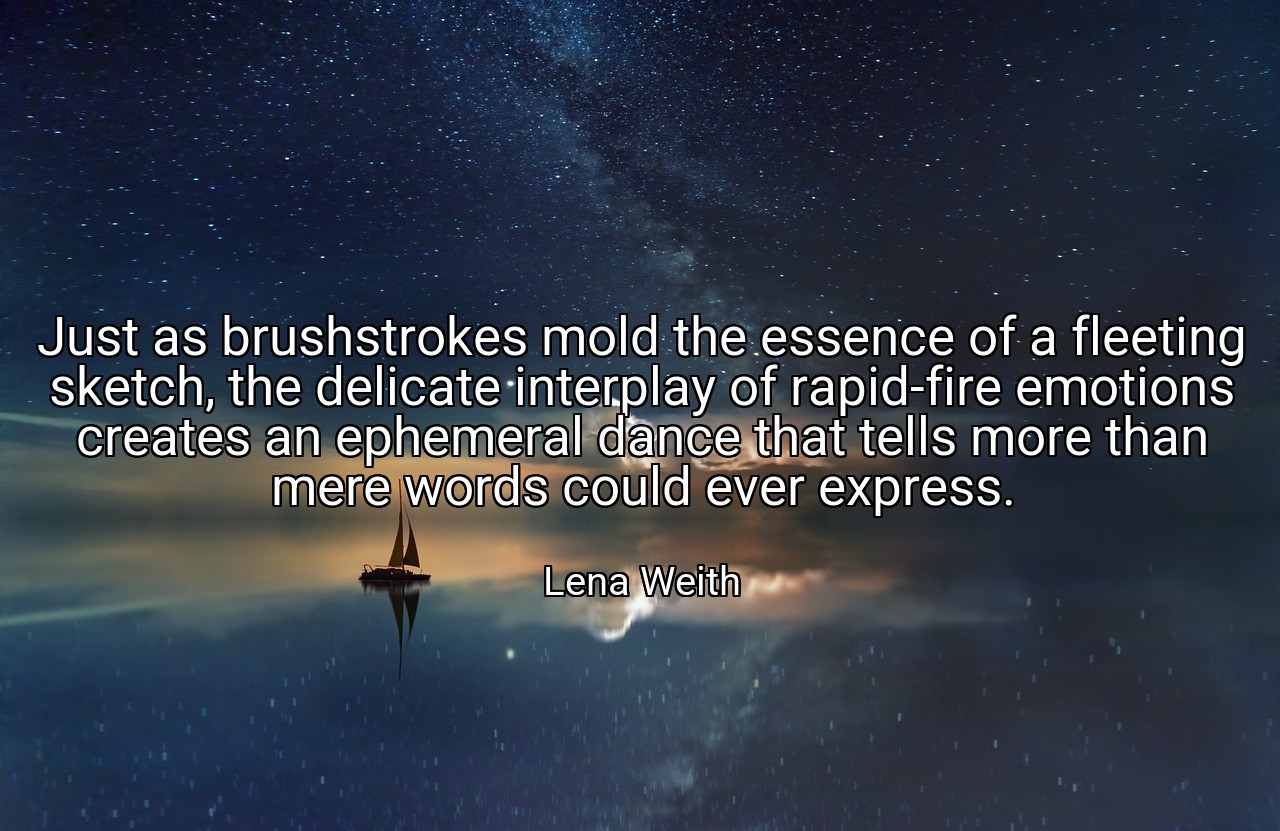 Just as brushstrokes mold the essence of a fleeting sketch, the delicate interplay of rapid-fire emotions creates an ephemeral dance that tells more than mere words could ever express. - Lena Weith