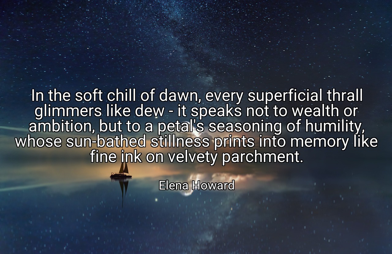 In the soft chill of dawn, every superficial thrall glimmers like dew - it speaks not to wealth or ambition, but to a petal's seasoning of humility, whose sun-bathed stillness prints into memory like fine ink on velvety parchment. - Elena Howard