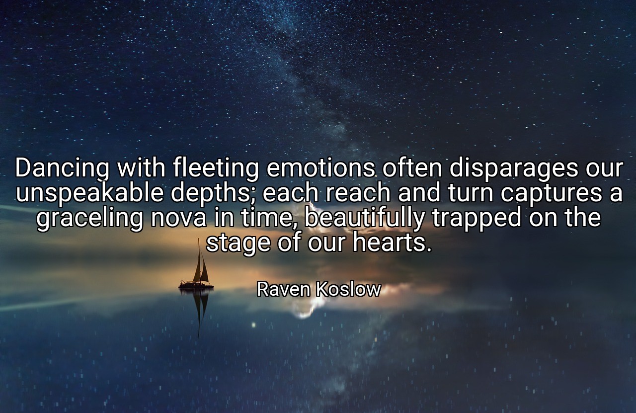 Dancing with fleeting emotions often disparages our unspeakable depths; each reach and turn captures a graceling nova in time, beautifully trapped on the stage of our hearts. - Raven Koslow