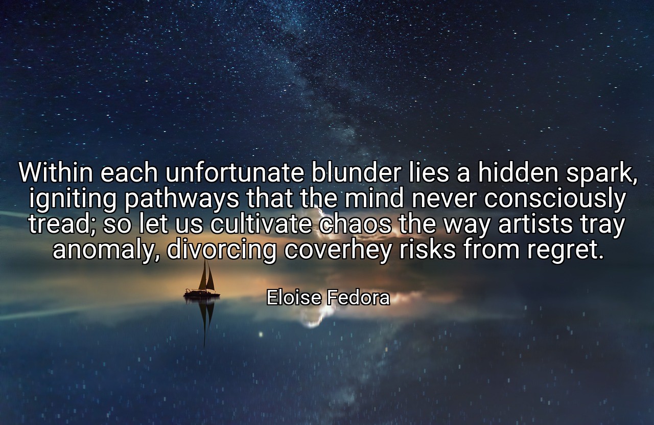 Within each unfortunate blunder lies a hidden spark, igniting pathways that the mind never consciously tread; so let us cultivate chaos the way artists tray anomaly, divorcing coverhey risks from regret. - Eloise Fedora