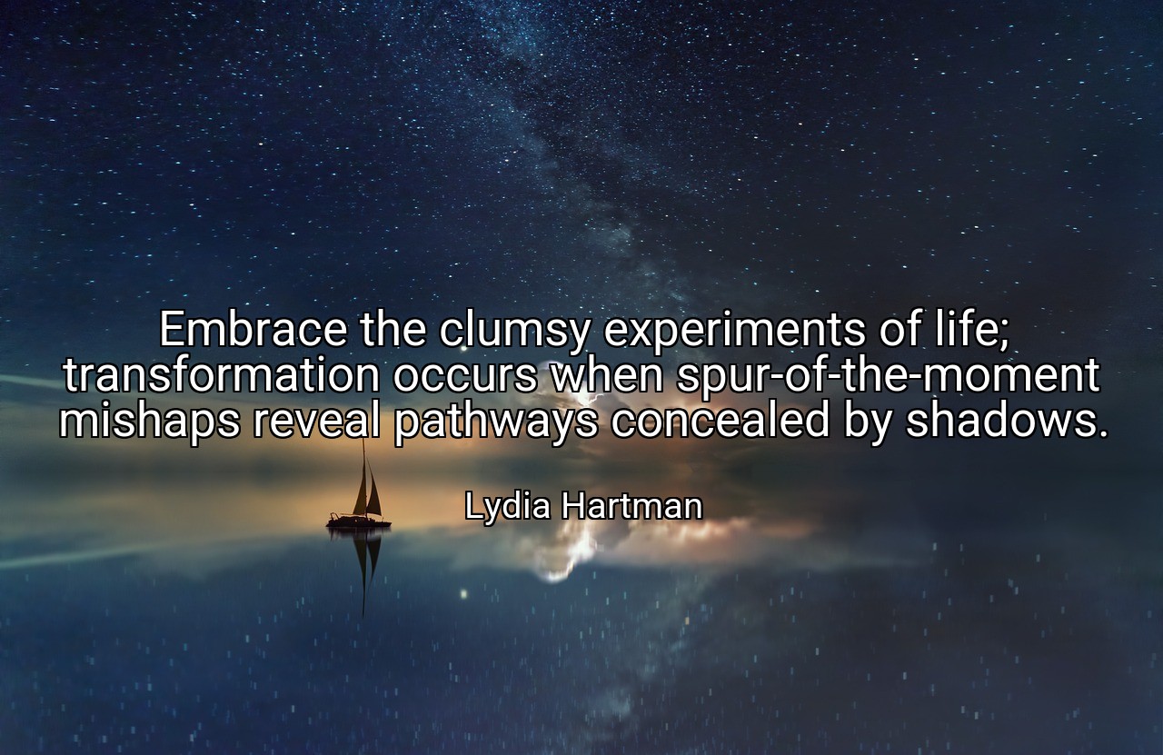 Embrace the clumsy experiments of life; transformation occurs when spur-of-the-moment mishaps reveal pathways concealed by shadows. - Lydia Hartman