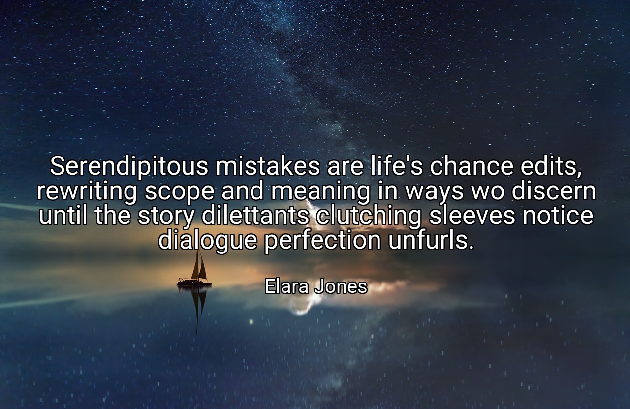 Serendipitous mistakes are life's chance edits, rewriting scope and meaning in ways wo discern until the story dilettants clutching sleeves notice dialogue perfection unfurls. - Elara Jones