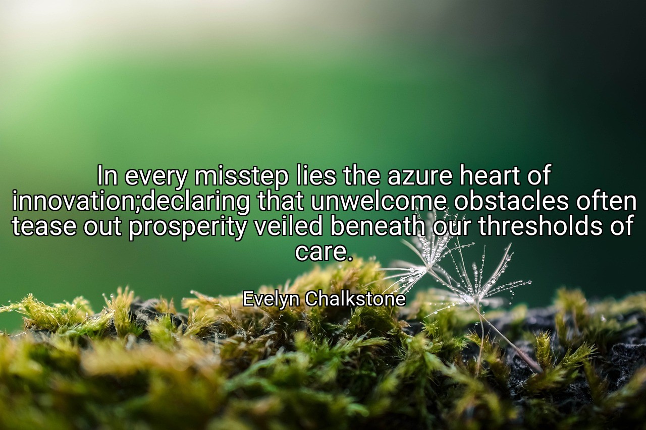 In every misstep lies the azure heart of innovation;declaring that unwelcome obstacles often tease out prosperity veiled beneath our thresholds of care. - Evelyn Chalkstone
