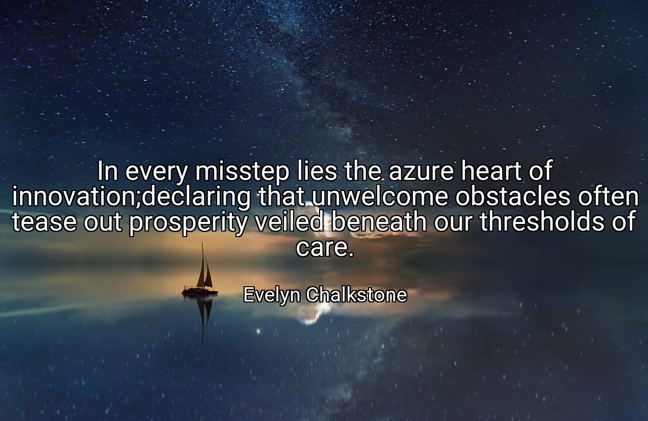 In every misstep lies the azure heart of innovation;declaring that unwelcome obstacles often tease out prosperity veiled beneath our thresholds of care. - Evelyn Chalkstone