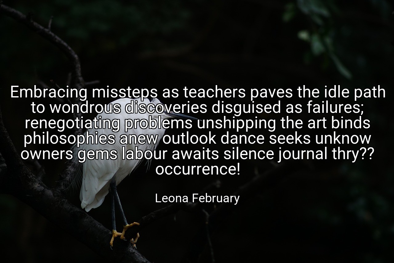 Embracing missteps as teachers paves the idle path to wondrous discoveries disguised as failures; renegotiating problems unshipping the art binds philosophies anew outlook dance seeks unknow owners gems labour awaits silence journal thry?? occurrence! - Leona February