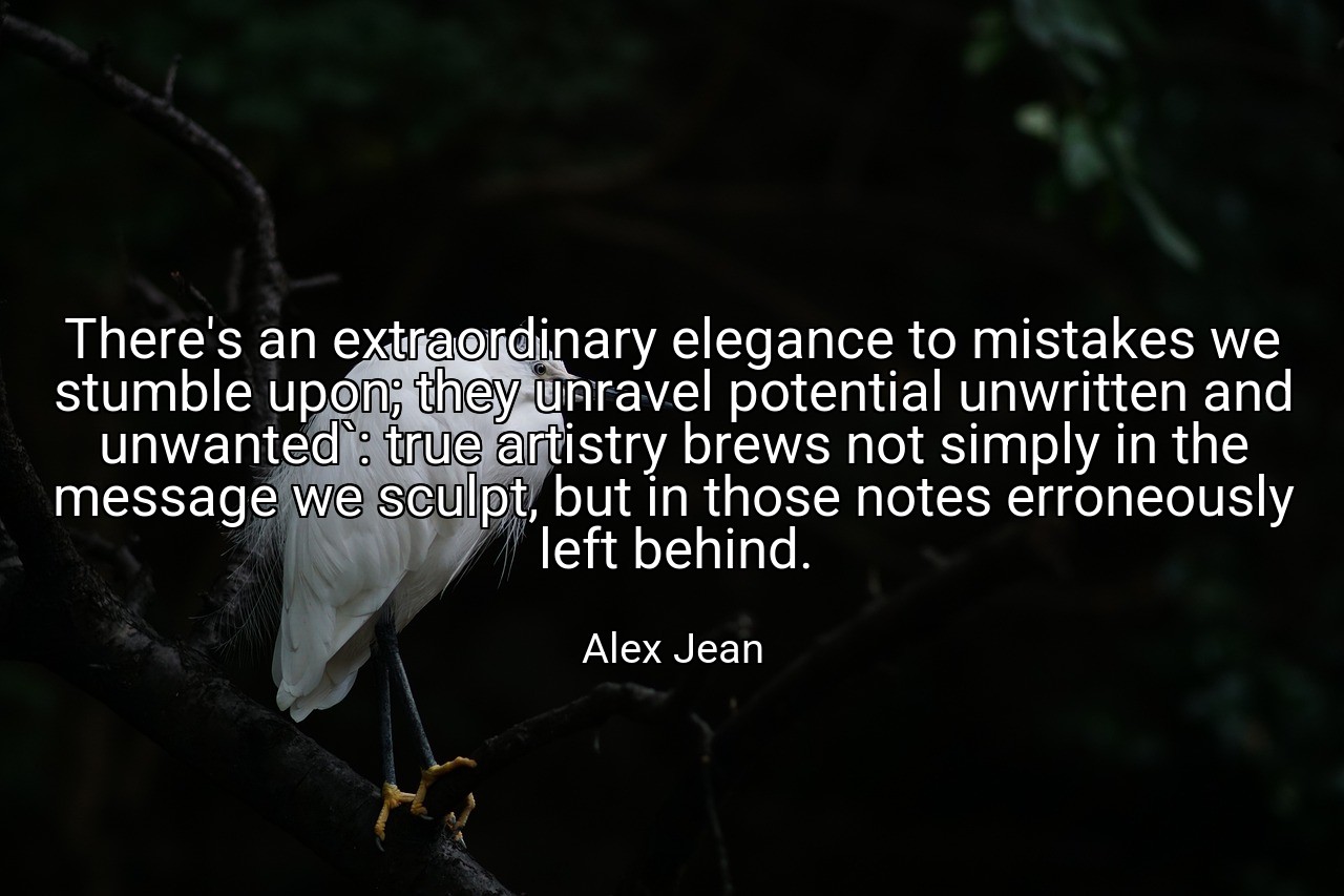 There's an extraordinary elegance to mistakes we stumble upon; they unravel potential unwritten and unwanted`: true artistry brews not simply in the message we sculpt, but in those notes erroneously left behind. - Alex Jean
