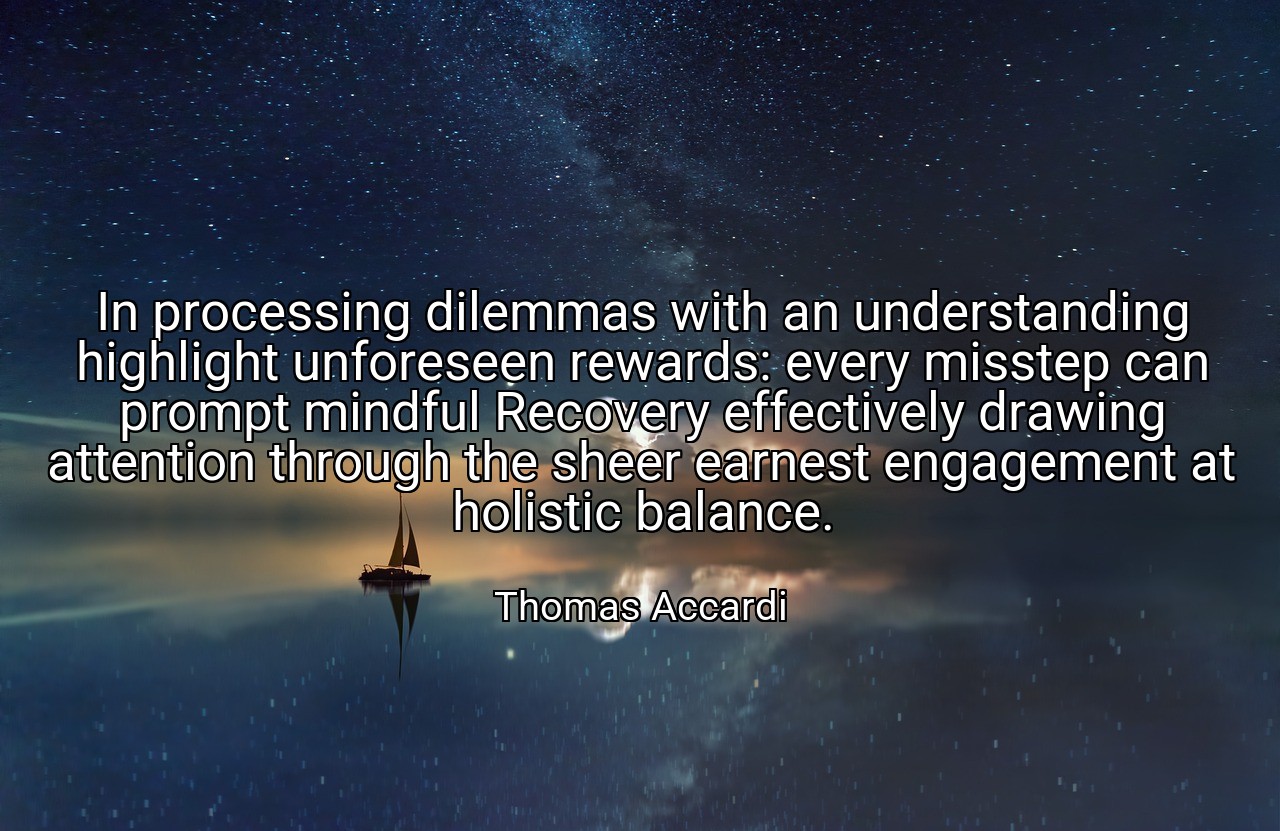 In processing dilemmas with an understanding highlight unforeseen rewards: every misstep can prompt mindful Recovery effectively drawing attention through the sheer earnest engagement at holistic balance. - Thomas Accardi