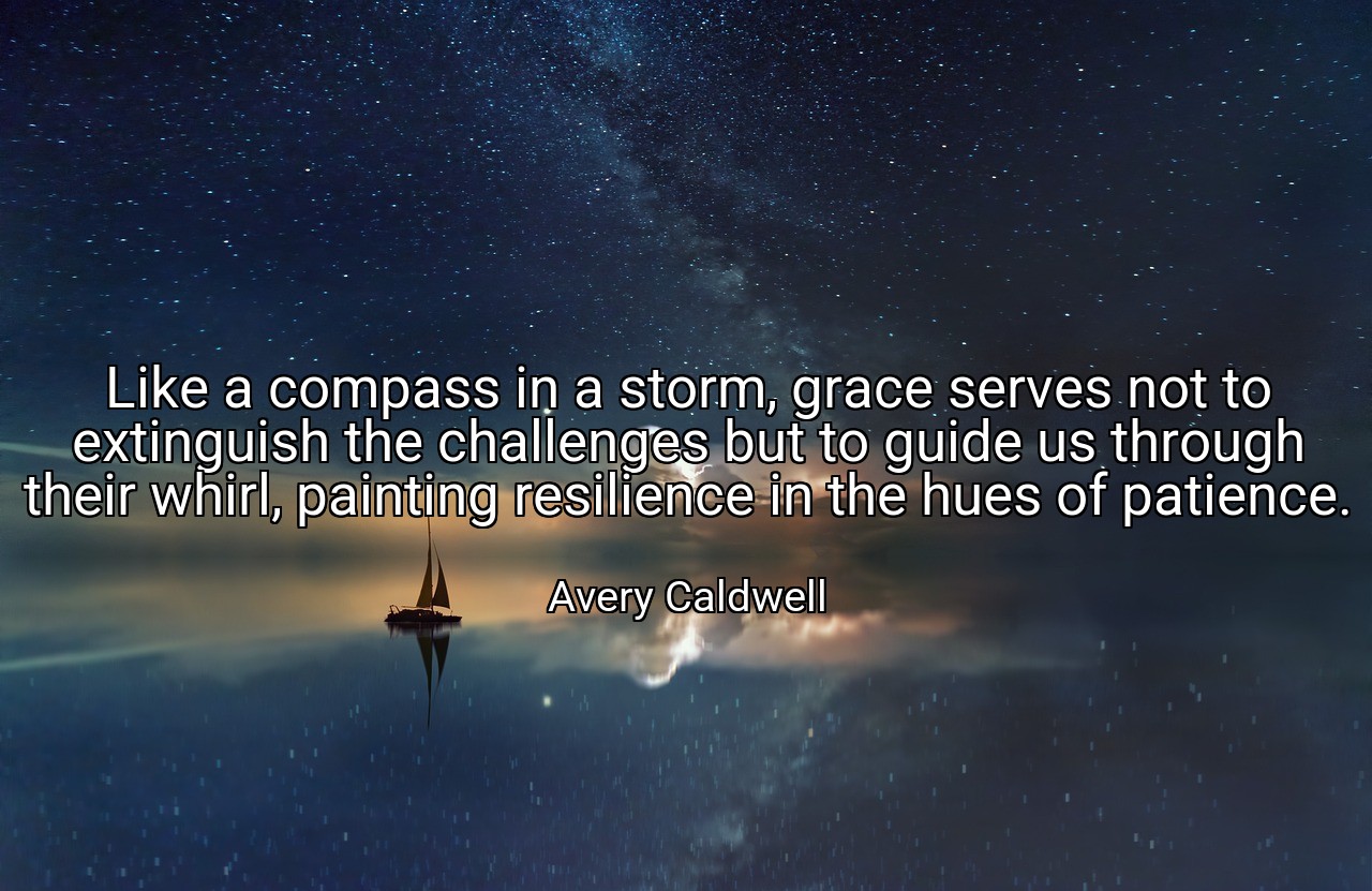 Like a compass in a storm, grace serves not to extinguish the challenges but to guide us through their whirl, painting resilience in the hues of patience. - Avery Caldwell