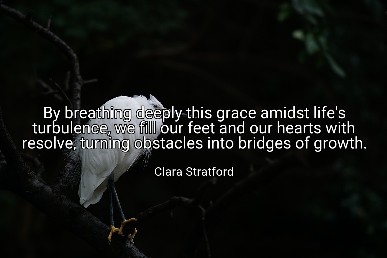 By breathing deeply this grace amidst life's turbulence, we fill our feet and our hearts with resolve, turning obstacles into bridges of growth. - Clara Stratford