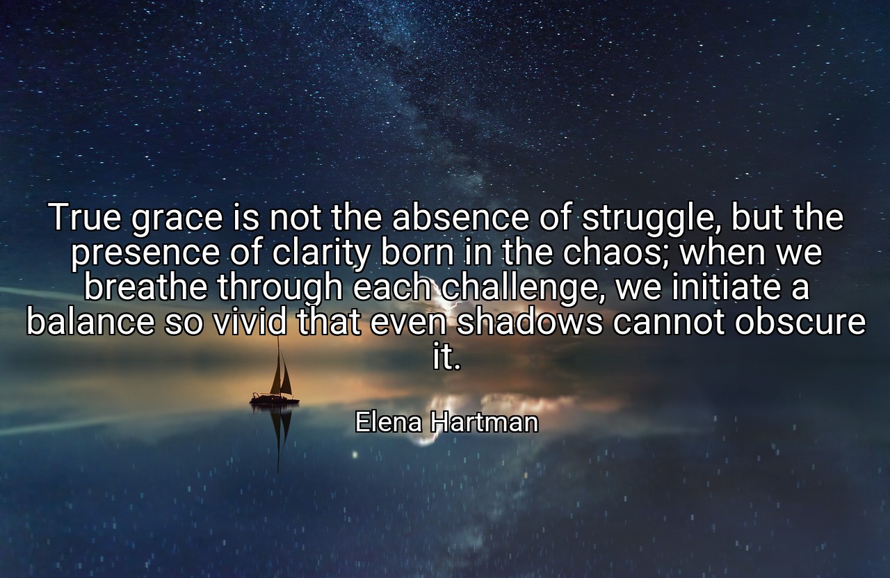 True grace is not the absence of struggle, but the presence of clarity born in the chaos; when we breathe through each challenge, we initiate a balance so vivid that even shadows cannot obscure it. - Elena Hartman