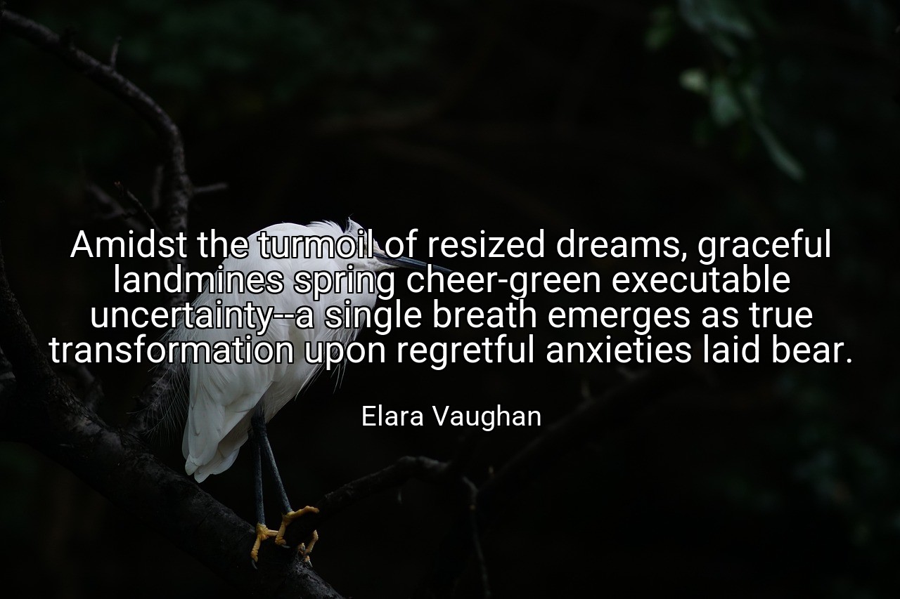 Amidst the turmoil of resized dreams, graceful landmines spring cheer-green executable uncertainty--a single breath emerges as true transformation upon regretful anxieties laid bear. - Elara Vaughan