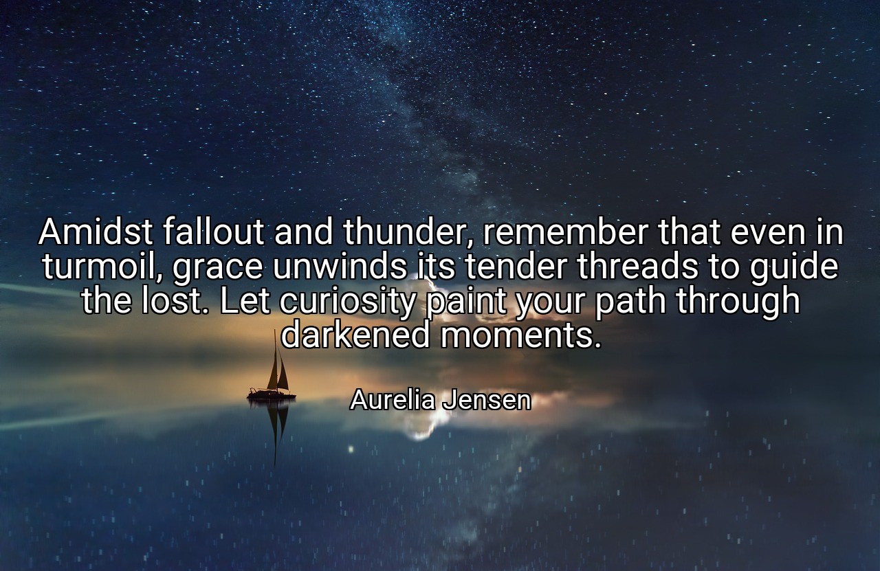 Amidst fallout and thunder, remember that even in turmoil, grace unwinds its tender threads to guide the lost. Let curiosity paint your path through darkened moments. - Aurelia Jensen