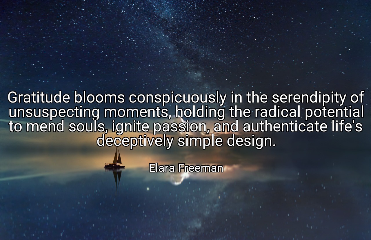 Gratitude blooms conspicuously in the serendipity of unsuspecting moments, holding the radical potential to mend souls, ignite passion, and authenticate life's deceptively simple design. - Elara Freeman